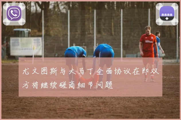 尤文图斯与大马丁全面协议在即双方将继续磋商细节问题