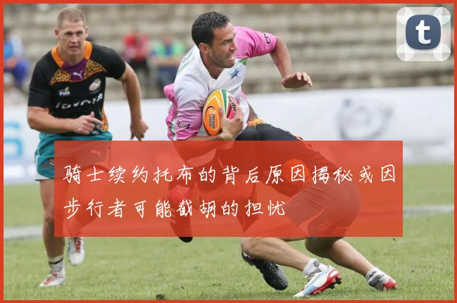 骑士续约托布的背后原因揭秘或因步行者可能截胡的担忧