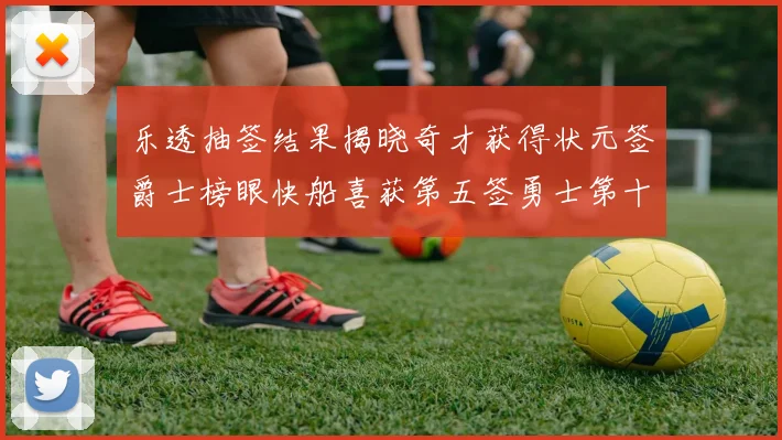 乐透抽签结果揭晓奇才获得状元签爵士榜眼快船喜获第五签勇士第十一雷霆第十二