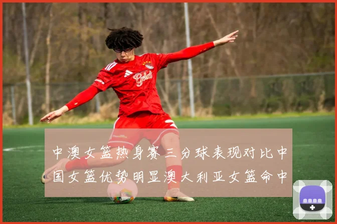 中澳女篮热身赛三分球表现对比中国女篮优势明显澳大利亚女篮命中率低下