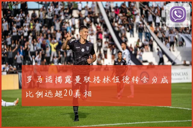 罗马诺揭露曼联格林伍德转会分成比例远超20真相