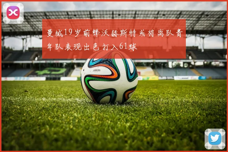 曼城19岁前锋沃赫斯特或将离队青年队表现出色打入61球