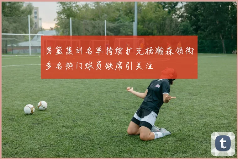男篮集训名单持续扩充杨瀚森领衔多名热门球员缺席引关注