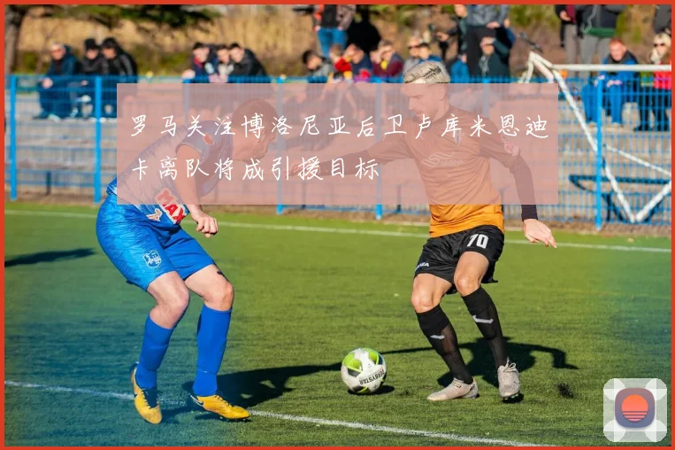 罗马关注博洛尼亚后卫卢库米恩迪卡离队将成引援目标