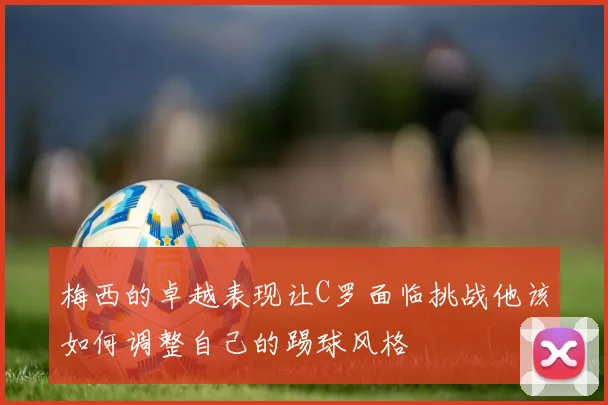梅西的卓越表现让C罗面临挑战他该如何调整自己的踢球风格