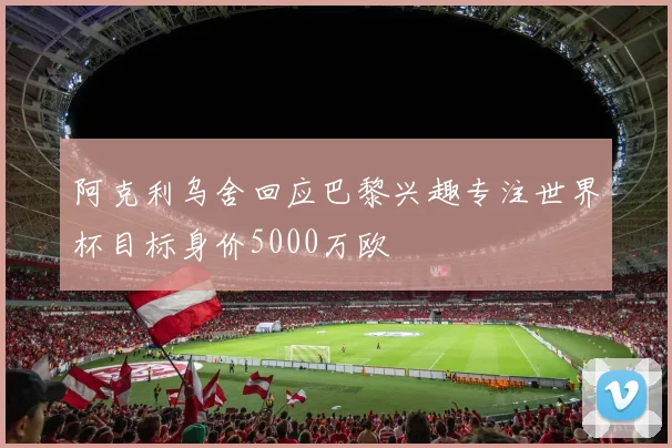 阿克利乌舍回应巴黎兴趣专注世界杯目标身价5000万欧