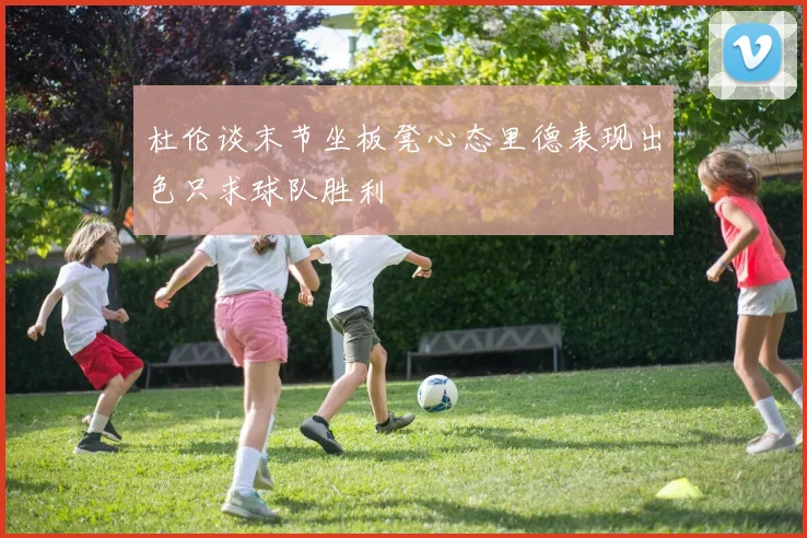 杜伦谈末节坐板凳心态里德表现出色只求球队胜利